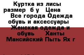 Куртка из лисы 46 размер  б/у › Цена ­ 4 500 - Все города Одежда, обувь и аксессуары » Женская одежда и обувь   . Ханты-Мансийский,Пыть-Ях г.